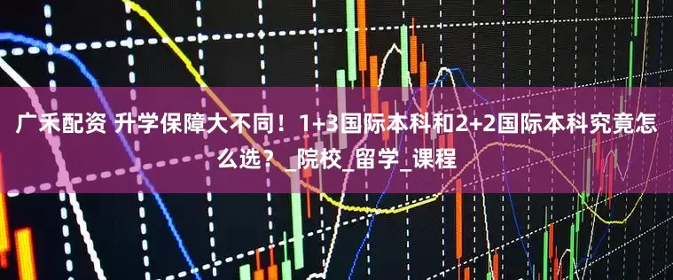 广禾配资 升学保障大不同！1+3国际本科和2+2国际本科究竟怎么选？_院校_留学_课程
