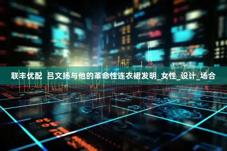 联丰优配  吕文扬与他的革命性连衣裙发明_女性_设计_场合