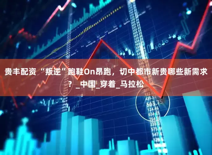 贵丰配资 “叛逆”跑鞋On昂跑，切中都市新贵哪些新需求？_中国_穿着_马拉松