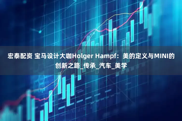 宏泰配资 宝马设计大咖Holger Hampf：美的定义与MINI的创新之路_传承_汽车_美学