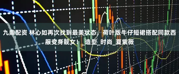 九鼎配资 林心如再次找到最美状态，荷叶版牛仔短裙搭配同款西服变身靓女！_造型_时尚_夏紫薇