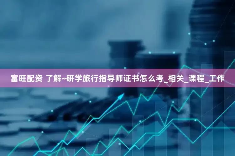 富旺配资 了解~研学旅行指导师证书怎么考_相关_课程_工作