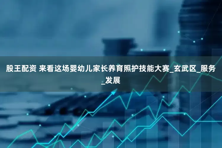 股王配资 来看这场婴幼儿家长养育照护技能大赛_玄武区_服务_发展