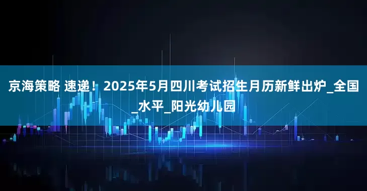 京海策略 速递！2025年5月四川考试招生月历新鲜出炉_全国_水平_阳光幼儿园