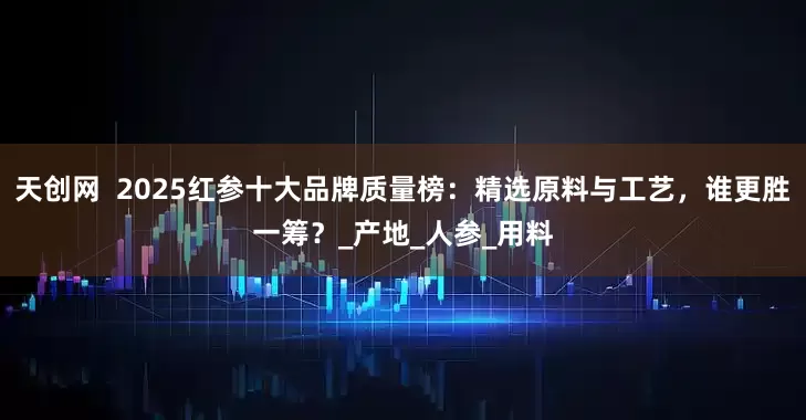 天创网  2025红参十大品牌质量榜：精选原料与工艺，谁更胜一筹？_产地_人参_用料