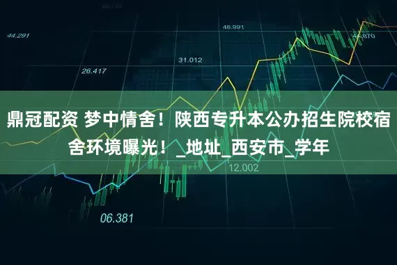 鼎冠配资 梦中情舍！陕西专升本公办招生院校宿舍环境曝光！_地址_西安市_学年