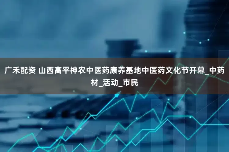 广禾配资 山西高平神农中医药康养基地中医药文化节开幕_中药材_活动_市民