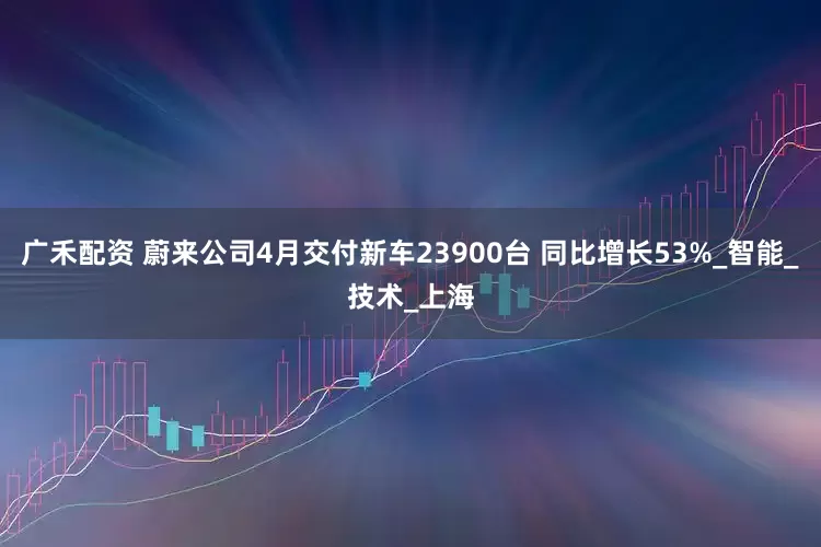 广禾配资 蔚来公司4月交付新车23900台 同比增长53%_智能_技术_上海
