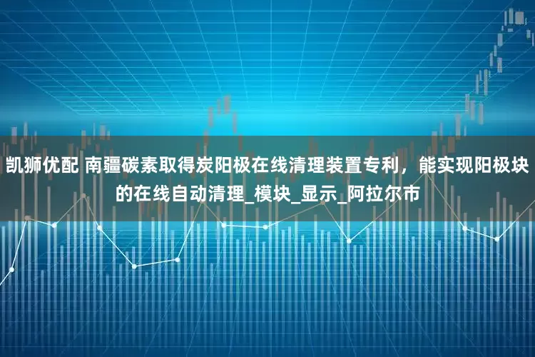 凯狮优配 南疆碳素取得炭阳极在线清理装置专利，能实现阳极块的在线自动清理_模块_显示_阿拉尔市