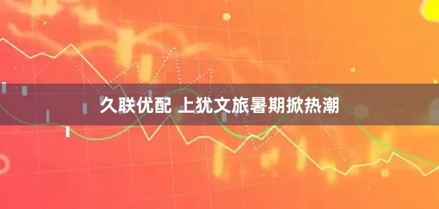 久联优配 上犹文旅暑期掀热潮