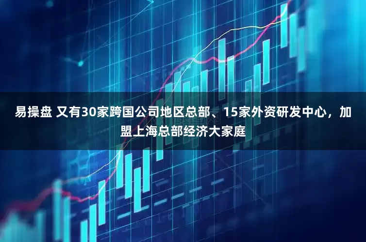 易操盘 又有30家跨国公司地区总部、15家外资研发中心，加盟上海总部经济大家庭