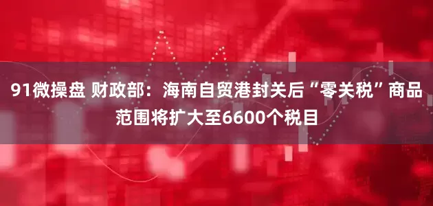 91微操盘 财政部：海南自贸港封关后“零关税”商品范围将扩大至6600个税目