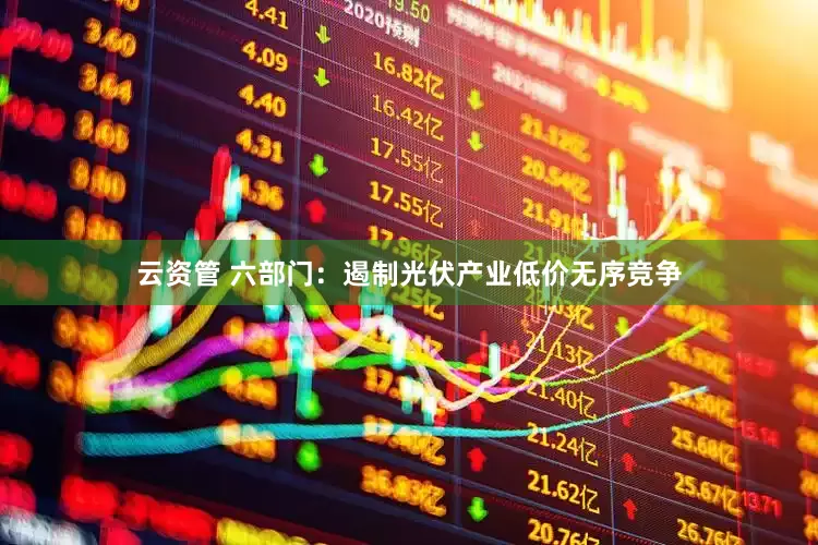 云资管 六部门：遏制光伏产业低价无序竞争