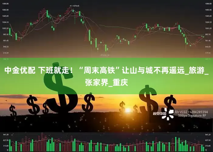 中金优配 下班就走！“周末高铁”让山与城不再遥远_旅游_张家界_重庆
