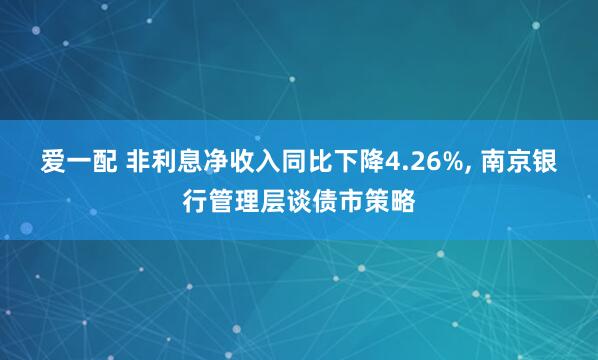 爱一配 非利息净收入同比下降4.26%, 南京银行管理层谈债市策略