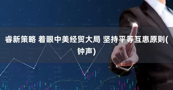 睿新策略 着眼中美经贸大局 坚持平等互惠原则(钟声)