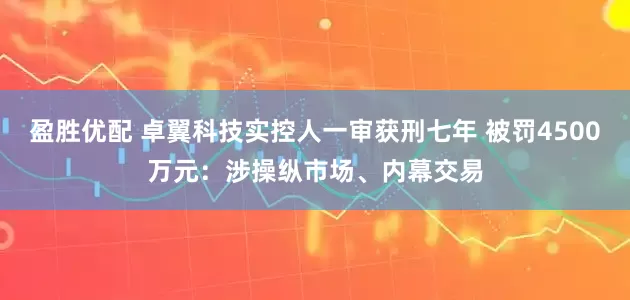 盈胜优配 卓翼科技实控人一审获刑七年 被罚4500万元：涉操纵市场、内幕交易